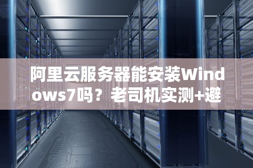 阿里云服务器能安装Windows7吗？老司机实测+避坑指南！