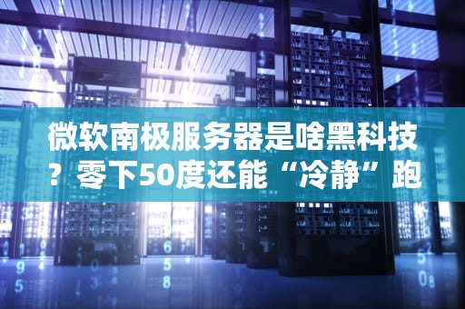 微软南极服务器是啥黑科技？零下50度还能“冷静”跑数据！
