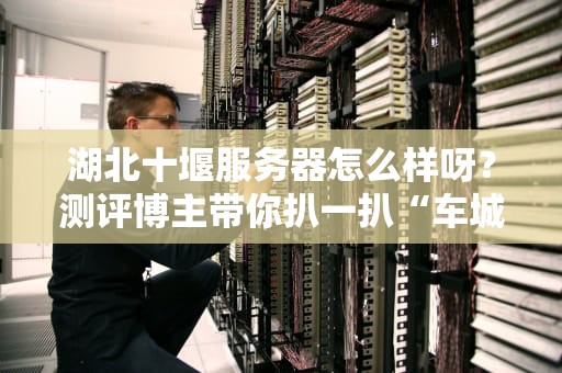 湖北十堰服务器怎么样呀？测评博主带你扒一扒“车城”的机房内幕！