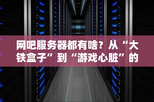 网吧服务器都有啥？从“大铁盒子”到“游戏心脏”的硬核科普！