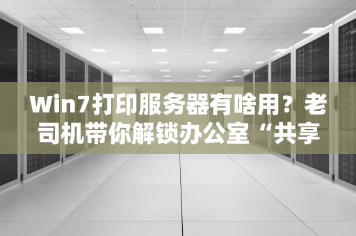 Win7打印服务器有啥用？老司机带你解锁办公室“共享神器”！
