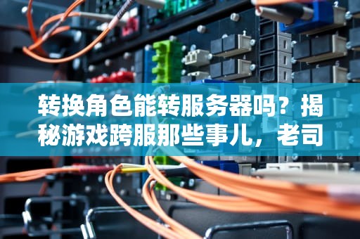 转换角色能转服务器吗？揭秘游戏跨服那些事儿，老司机带你避坑！