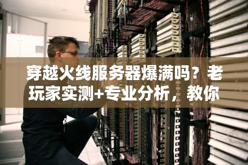穿越火线服务器爆满吗？老玩家实测+专业分析，教你避开“炸服”修罗场！