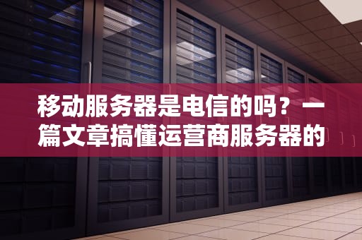 移动服务器是电信的吗？一篇文章搞懂运营商服务器的那些事儿！