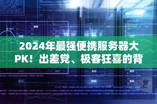 2024年最强便携服务器大PK！出差党、极客狂喜的背包数据中心选谁？