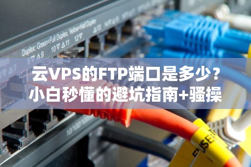 云VPS的FTP端口是多少？小白秒懂的避坑指南+骚操作实测！