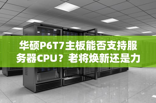 华硕P6T7主板能否支持服务器CPU？老将焕新还是力不从心？