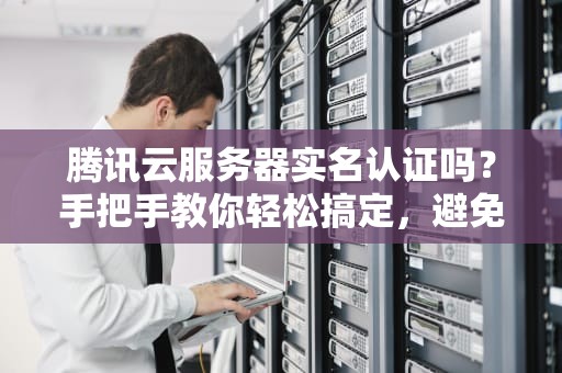 腾讯云服务器实名认证吗？手把手教你轻松搞定，避免踩坑！