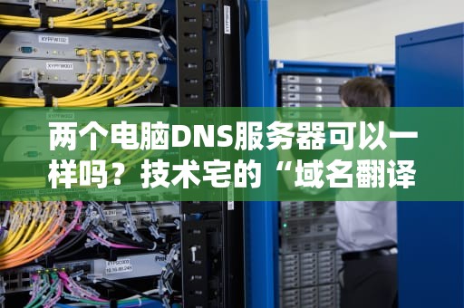 两个电脑DNS服务器可以一样吗？技术宅的“域名翻译官”大揭秘！