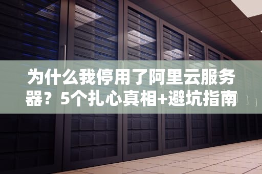 为什么我停用了阿里云服务器？5个扎心真相+避坑指南（附实测数据）