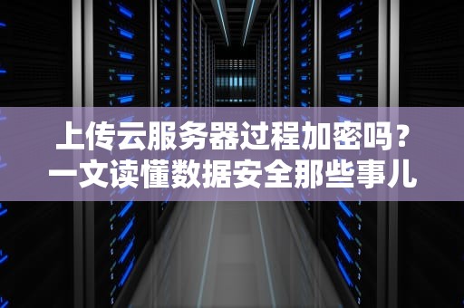 上传云服务器过程加密吗？一文读懂数据安全那些事儿！
