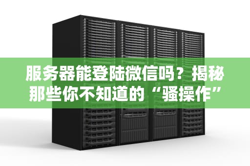 服务器能登陆微信吗？揭秘那些你不知道的“骚操作”和正经用途！