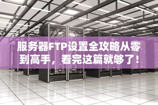 服务器FTP设置全攻略从零到高手，看完这篇就够了！