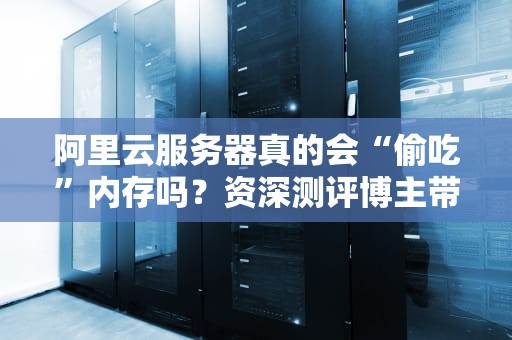 阿里云服务器真的会“偷吃”内存吗？资深测评博主带你深扒真相！