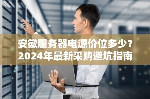 安徽服务器电源价位多少？2024年最新采购避坑指南（附性能对比）