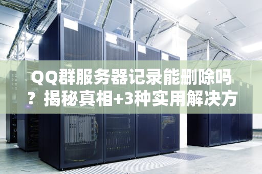 QQ群服务器记录能删除吗？揭秘真相+3种实用解决方案！