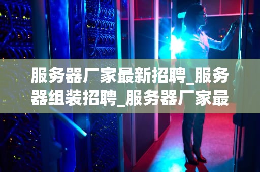 服务器厂家最新招聘_服务器组装招聘_服务器厂家最新招聘信息一览