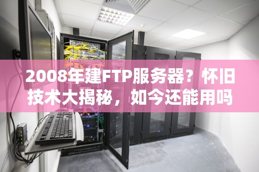 2008年建FTP服务器？怀旧技术大揭秘，如今还能用吗？