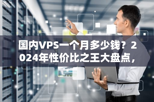 国内VPS一个月多少钱？2024年性价比之王大盘点，看完秒变老司机！