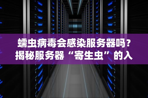 蠕虫病毒会感染服务器吗？揭秘服务器“寄生虫”的入侵套路与防御指南！