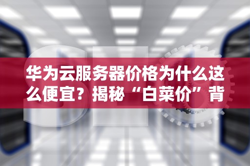 华为云服务器价格为什么这么便宜？揭秘“白菜价”背后的黑科技与商业逻辑！