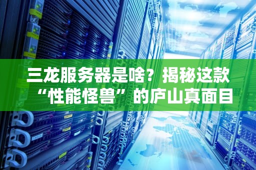 三龙服务器是啥？揭秘这款“性能怪兽”的庐山真面目！