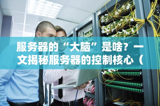 服务器的“大脑”是啥？一文揭秘服务器的控制核心（附超硬核科普）