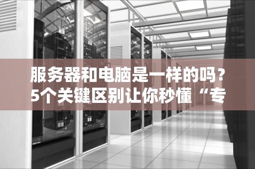 服务器和电脑是一样的吗？5个关键区别让你秒懂“专业打工人”和“家用宅男”的差距！