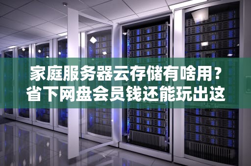 家庭服务器云存储有啥用？省下网盘会员钱还能玩出这些骚操作！