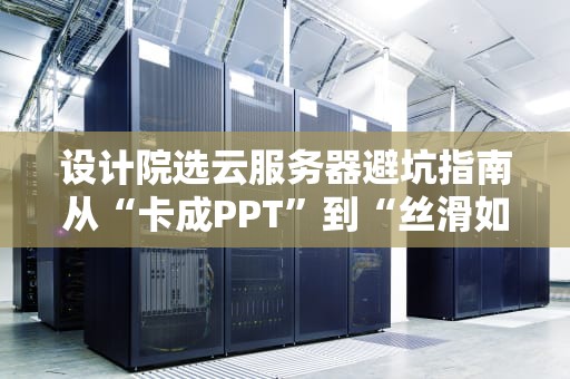 设计院选云服务器避坑指南从“卡成PPT”到“丝滑如德芙”的终极方案