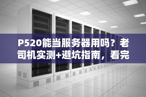 P520能当服务器用吗？老司机实测+避坑指南，看完秒懂！