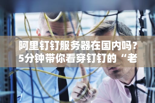 阿里钉钉服务器在国内吗？5分钟带你看穿钉钉的“老巢”选址玄机！