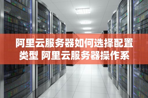 阿里云服务器如何选择配置类型 阿里云服务器操作系统怎么选择