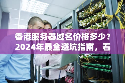 香港服务器域名价格多少？2024年最全避坑指南，看完少花冤枉钱！