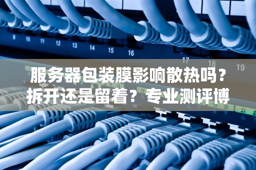 服务器包装膜影响散热吗？拆开还是留着？专业测评博主给你答案！