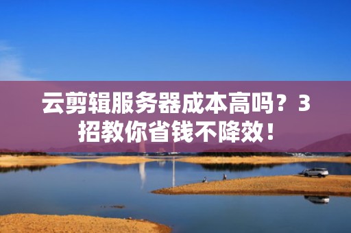 云剪辑服务器成本高吗？3招教你省钱不降效！