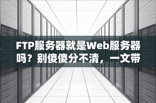 FTP服务器就是Web服务器吗？别傻傻分不清，一文带你搞懂它们的区别！
