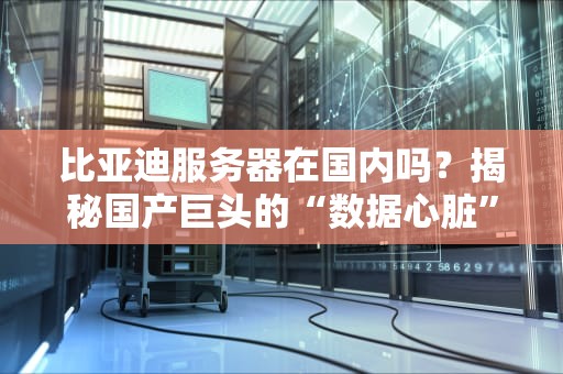 比亚迪服务器在国内吗？揭秘国产巨头的“数据心脏”藏在哪！