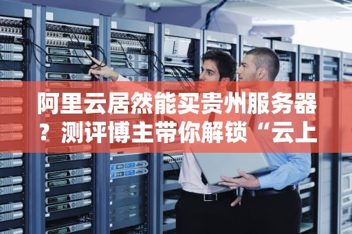 阿里云居然能买贵州服务器？测评博主带你解锁“云上贵州”新姿势！
