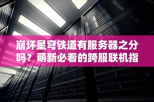 崩坏星穹铁道有服务器之分吗？萌新必看的跨服联机指南！
