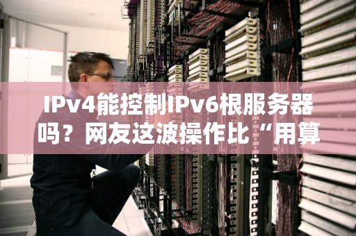 IPv4能控制IPv6根服务器吗？网友这波操作比“用算盘黑进NASA”还离谱！