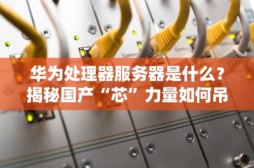 华为处理器服务器是什么？揭秘国产“芯”力量如何吊打传统巨头！