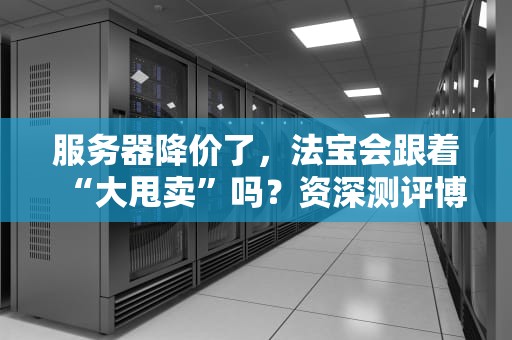 服务器降价了，法宝会跟着“大甩卖”吗？资深测评博主给你扒一扒真相！