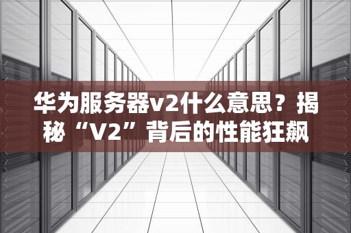 华为服务器v2什么意思？揭秘“V2”背后的性能狂飙与科技梗！