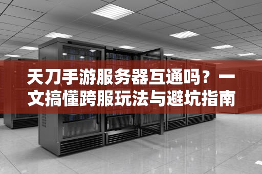 天刀手游服务器互通吗？一文搞懂跨服玩法与避坑指南（附实测数据）