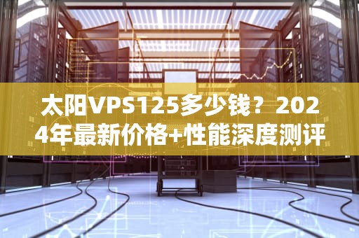太阳VPS125多少钱？2024年最新价格+性能深度测评，看完再剁手！