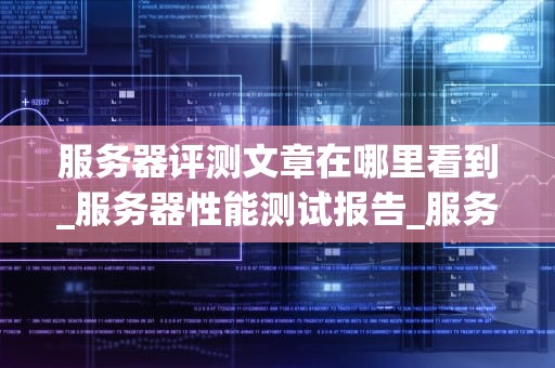 服务器评测文章在哪里看到_服务器性能测试报告_服务器评测：关键因素与购买指南