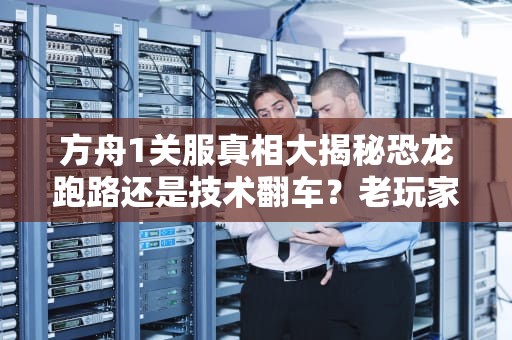 方舟1关服真相大揭秘恐龙跑路还是技术翻车？老玩家含泪科普！