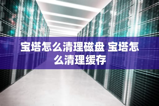 宝塔怎么清理磁盘 宝塔怎么清理缓存
