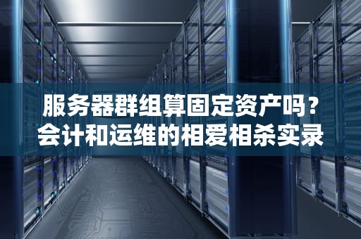 服务器群组算固定资产吗？会计和运维的相爱相杀实录
